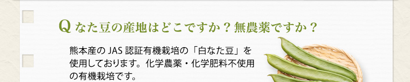Q なた豆の産地はどこですか?無農薬ですか?
京都産の「白なた豆」を使用しております。農薬不使用栽培です。
